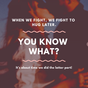 When we fight, we fight to hug later. You know what? It’s about time we did the latter part!